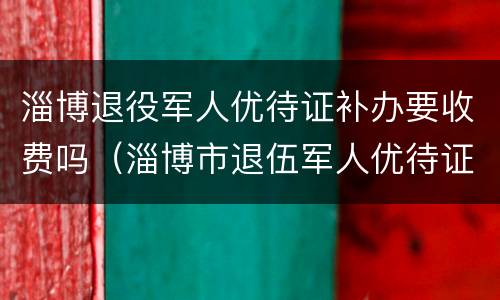 淄博退役军人优待证补办要收费吗（淄博市退伍军人优待证）