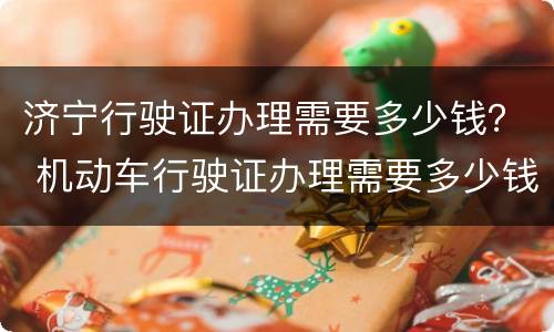 济宁行驶证办理需要多少钱？ 机动车行驶证办理需要多少钱