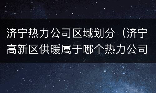 济宁热力公司区域划分（济宁高新区供暖属于哪个热力公司）