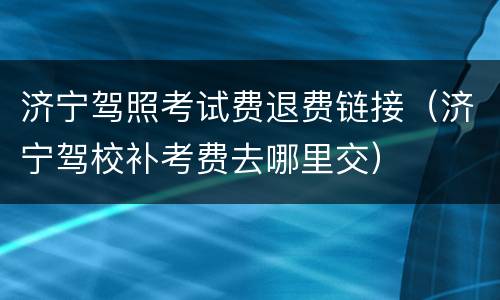 济宁驾照考试费退费链接（济宁驾校补考费去哪里交）
