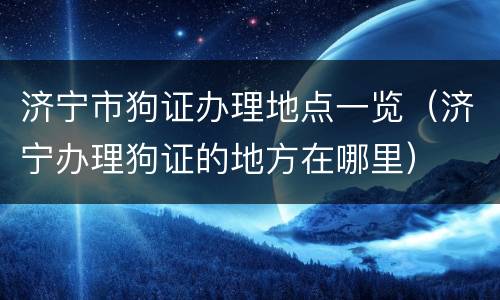 济宁市狗证办理地点一览（济宁办理狗证的地方在哪里）
