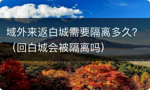 域外来返白城需要隔离多久？（回白城会被隔离吗）