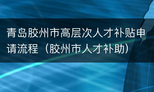 青岛胶州市高层次人才补贴申请流程（胶州市人才补助）