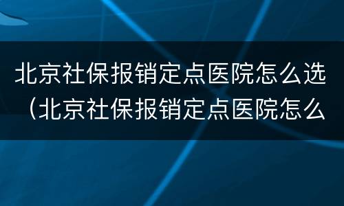 北京社保报销定点医院怎么选（北京社保报销定点医院怎么选啊）