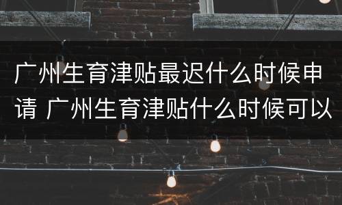 广州生育津贴最迟什么时候申请 广州生育津贴什么时候可以申请