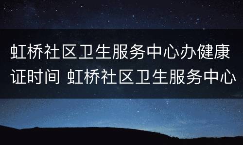 虹桥社区卫生服务中心办健康证时间 虹桥社区卫生服务中心办健康证时间多久