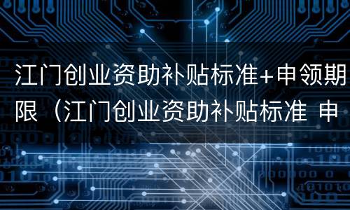 江门创业资助补贴标准+申领期限（江门创业资助补贴标准 申领期限是多少）