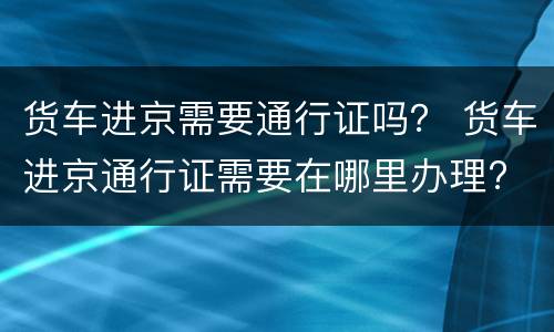 货车进京需要通行证吗？ 货车进京通行证需要在哪里办理?