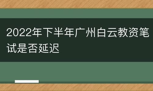 2022年下半年广州白云教资笔试是否延迟