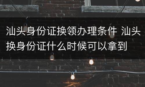 汕头身份证换领办理条件 汕头换身份证什么时候可以拿到