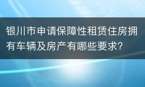 银川市申请保障性租赁住房拥有车辆及房产有哪些要求?