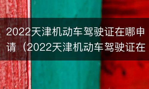 2022天津机动车驾驶证在哪申请（2022天津机动车驾驶证在哪申请补贴）