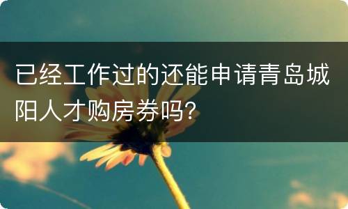 已经工作过的还能申请青岛城阳人才购房券吗？