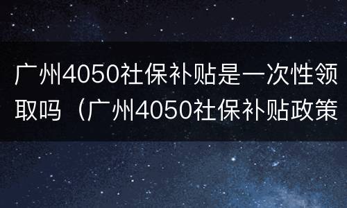 广州4050社保补贴是一次性领取吗（广州4050社保补贴政策可以享受几年）