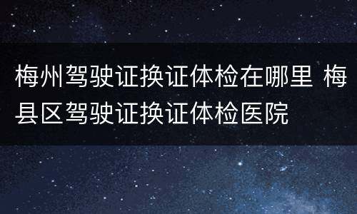 梅州驾驶证换证体检在哪里 梅县区驾驶证换证体检医院