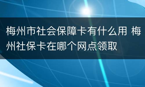 梅州市社会保障卡有什么用 梅州社保卡在哪个网点领取