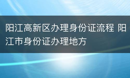 阳江高新区办理身份证流程 阳江市身份证办理地方
