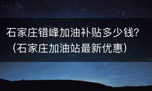 石家庄错峰加油补贴多少钱？（石家庄加油站最新优惠）