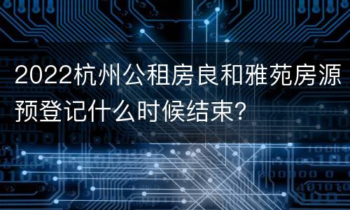 2022杭州公租房良和雅苑房源预登记什么时候结束？