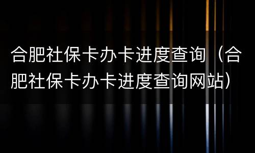 合肥社保卡办卡进度查询（合肥社保卡办卡进度查询网站）