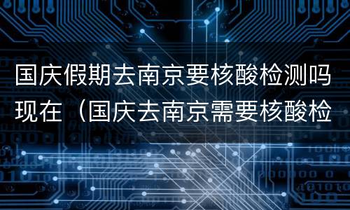 国庆假期去南京要核酸检测吗现在（国庆去南京需要核酸检测吗）