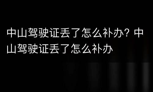 中山驾驶证丢了怎么补办? 中山驾驶证丢了怎么补办