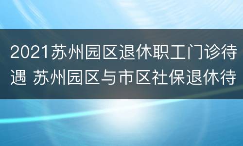 2021苏州园区退休职工门诊待遇 苏州园区与市区社保退休待遇