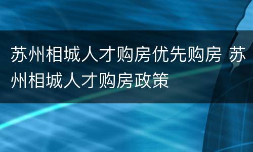 苏州相城人才购房优先购房 苏州相城人才购房政策