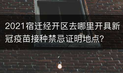 2021宿迁经开区去哪里开具新冠疫苗接种禁忌证明地点？