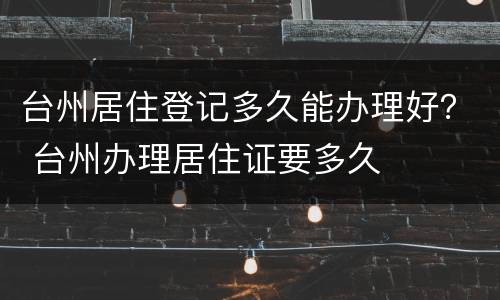 台州居住登记多久能办理好？ 台州办理居住证要多久