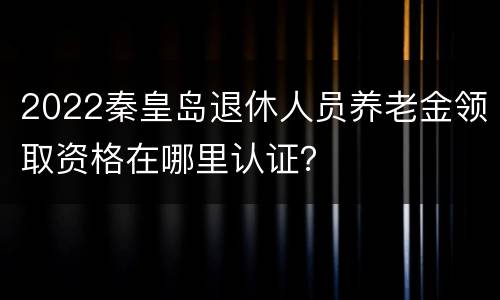 2022秦皇岛退休人员养老金领取资格在哪里认证？