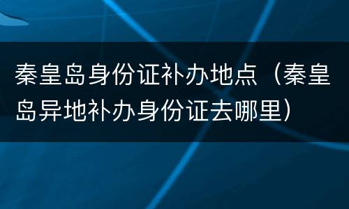 秦皇岛身份证补办地点（秦皇岛异地补办身份证去哪里）