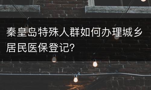 秦皇岛特殊人群如何办理城乡居民医保登记？