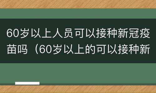 60岁以上人员可以接种新冠疫苗吗（60岁以上的可以接种新冠疫苗吗?）