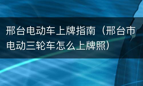 邢台电动车上牌指南（邢台市电动三轮车怎么上牌照）