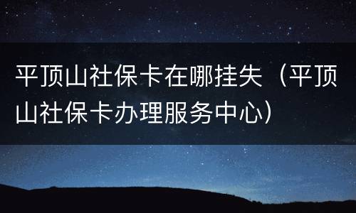 平顶山社保卡在哪挂失（平顶山社保卡办理服务中心）