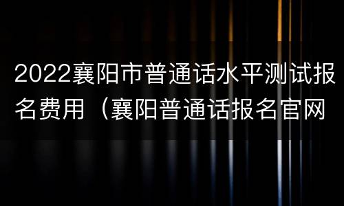 2022襄阳市普通话水平测试报名费用（襄阳普通话报名官网）