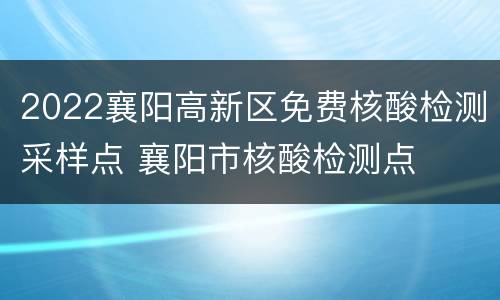 2022襄阳高新区免费核酸检测采样点 襄阳市核酸检测点