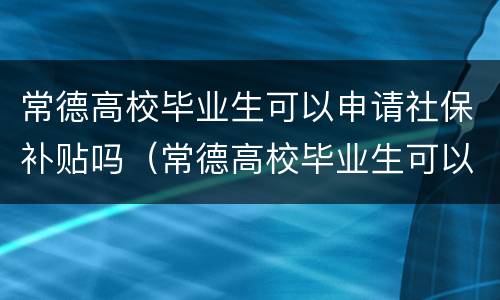常德高校毕业生可以申请社保补贴吗（常德高校毕业生可以申请社保补贴吗多少钱）