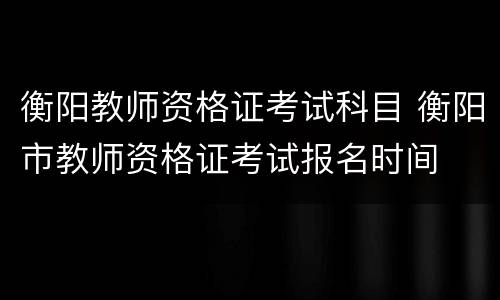 衡阳教师资格证考试科目 衡阳市教师资格证考试报名时间