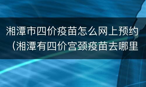 湘潭市四价疫苗怎么网上预约（湘潭有四价宫颈疫苗去哪里预约）
