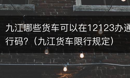 九江哪些货车可以在12123办通行码?（九江货车限行规定）