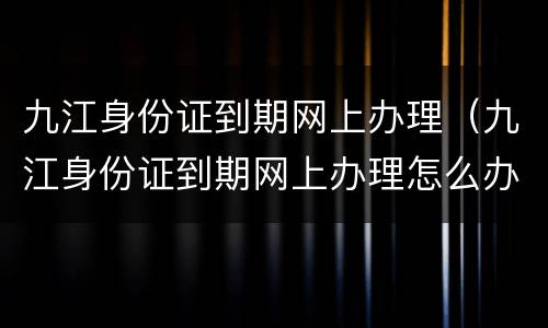 九江身份证到期网上办理（九江身份证到期网上办理怎么办理身份证回执单）