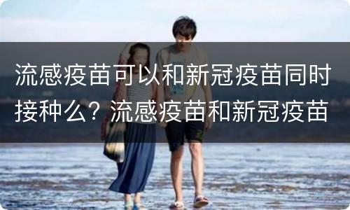 流感疫苗可以和新冠疫苗同时接种么? 流感疫苗和新冠疫苗可以一起