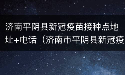 济南平阴县新冠疫苗接种点地址+电话（济南市平阴县新冠疫苗接种点）