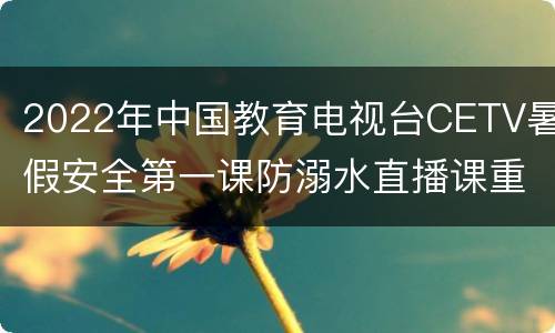 2022年中国教育电视台CETV暑假安全第一课防溺水直播课重播时间+观看入口