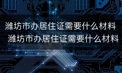 潍坊市办居住证需要什么材料 潍坊市办居住证需要什么材料和证件