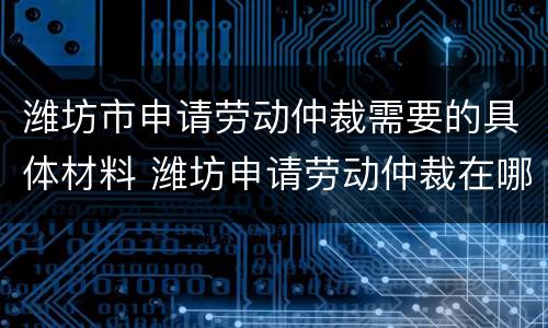 潍坊市申请劳动仲裁需要的具体材料 潍坊申请劳动仲裁在哪
