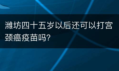 潍坊四十五岁以后还可以打宫颈癌疫苗吗？