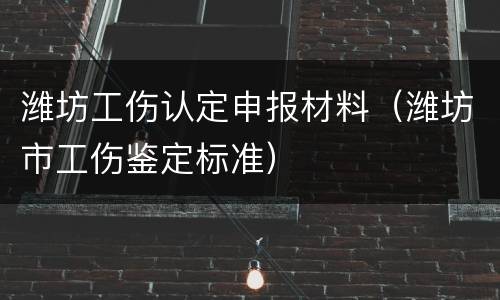 潍坊工伤认定申报材料（潍坊市工伤鉴定标准）
